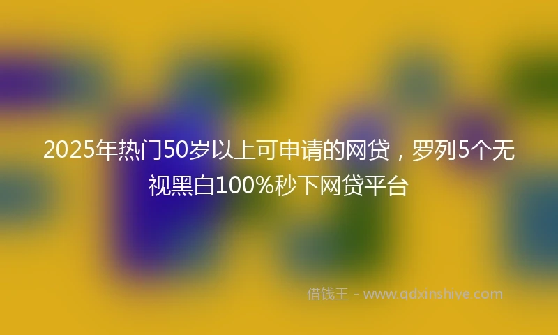 2025年热门50岁以上可申请的网贷，罗列5个无视黑白100%秒下网贷平台