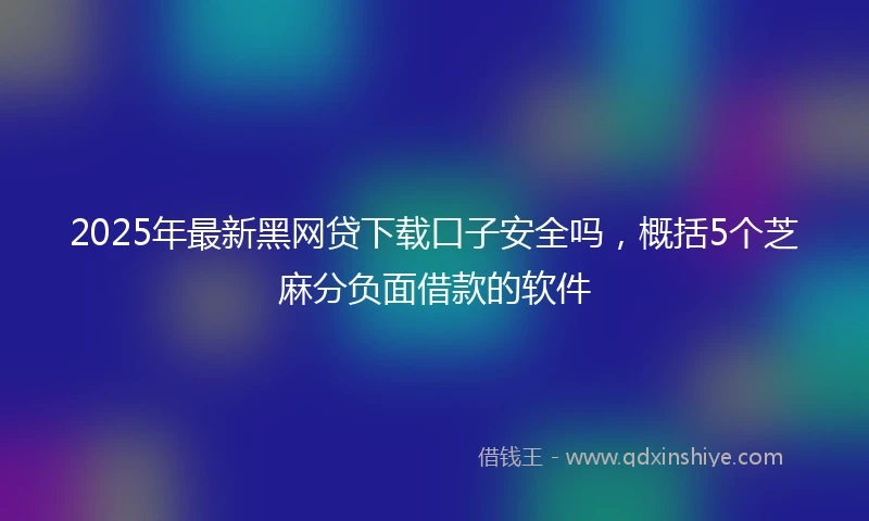 2025年最新黑网贷下载口子安全吗，概括5个芝麻分负面借款的软件