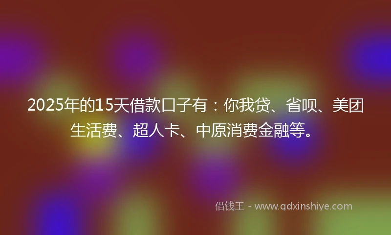 2025年的15天借款口子有：你我贷、省呗、美团生活费、超人卡、中原消费金融等。