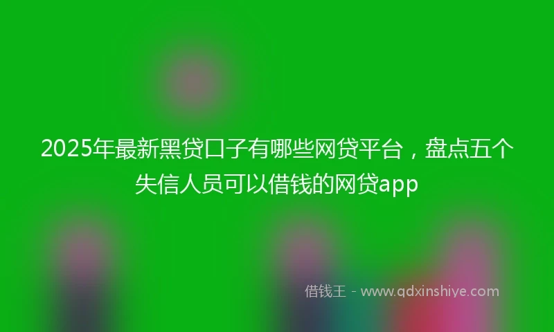 2025年最新黑贷口子有哪些网贷平台，盘点五个失信人员可以借钱的网贷app