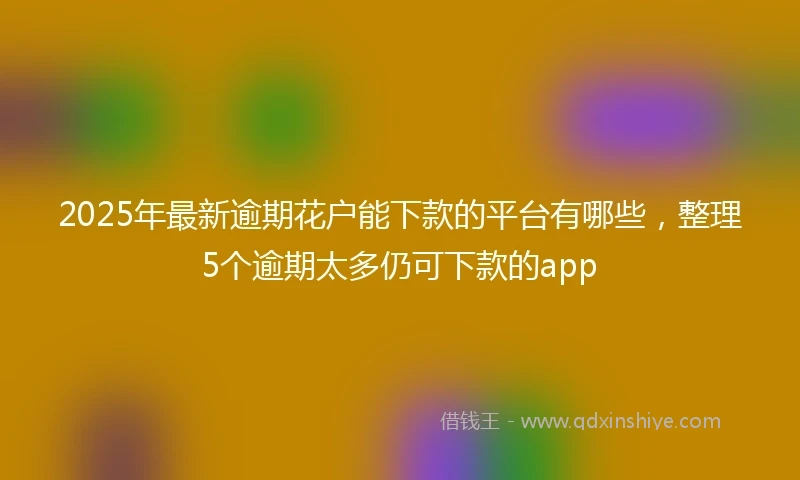 2025年最新逾期花户能下款的平台有哪些，整理5个逾期太多仍可下款的app