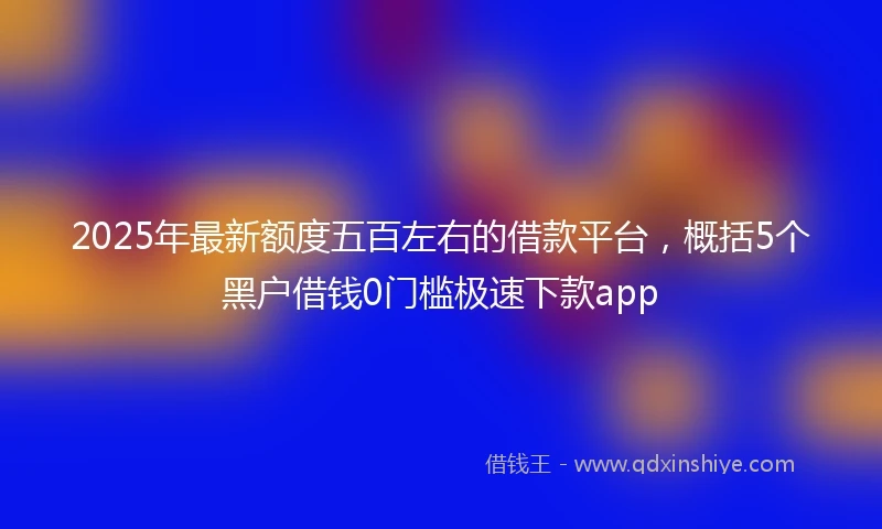 2025年最新额度五百左右的借款平台，概括5个黑户借钱0门槛极速下款app
