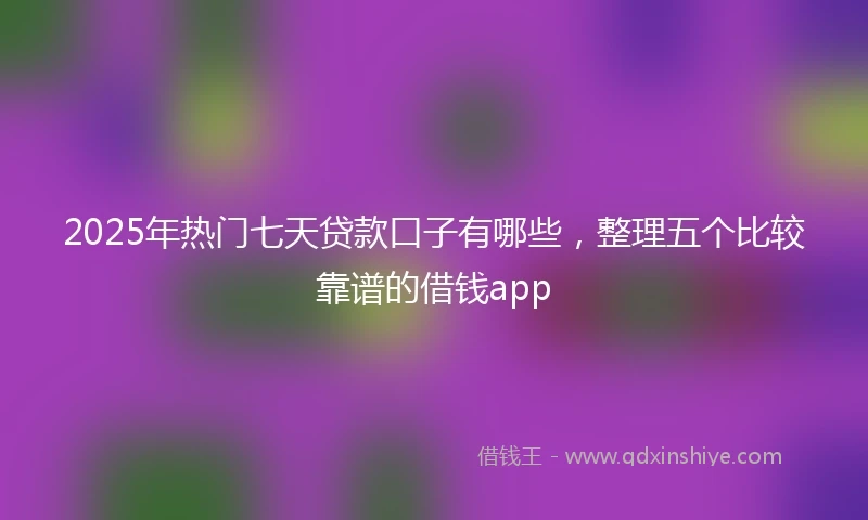 2025年热门七天贷款口子有哪些，整理五个比较靠谱的借钱app