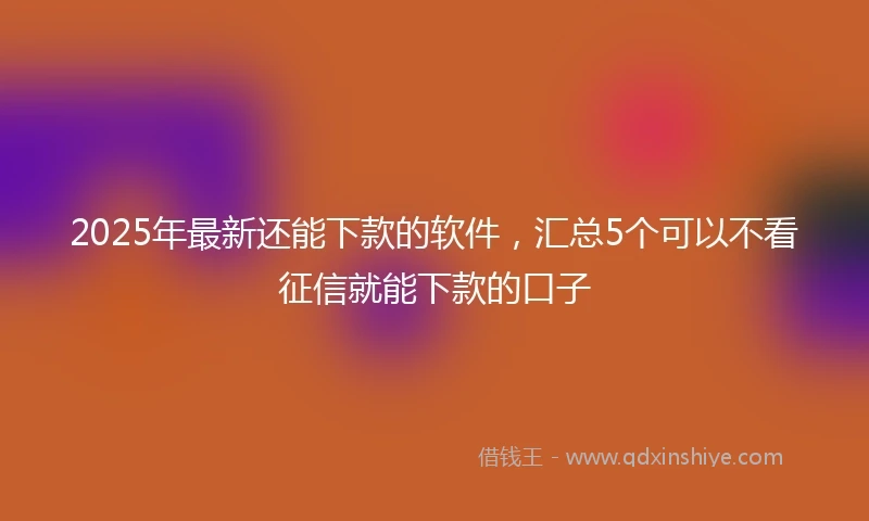 2025年最新还能下款的软件,汇总5个可以不看征信就能下款的口子