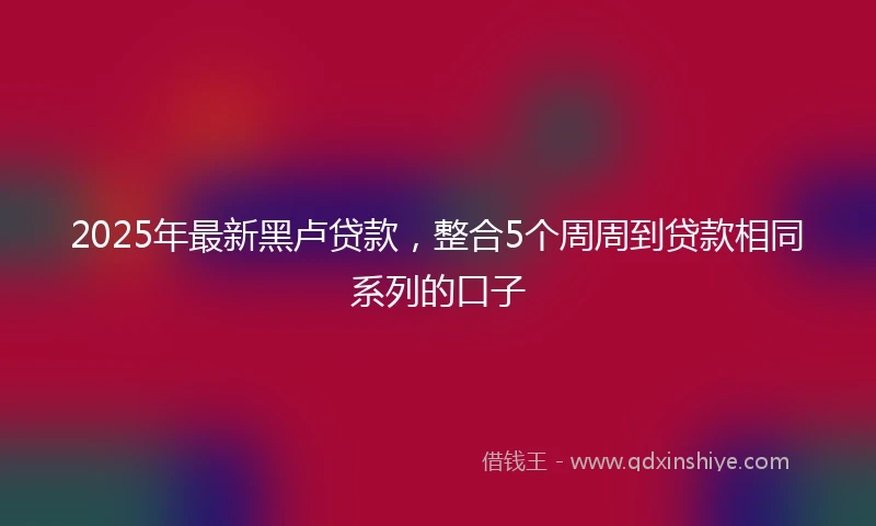 2025年最新黑卢贷款，整合5个周周到贷款相同系列的口子