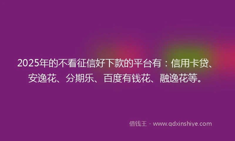 2025年的不看征信好下款的平台有:信用卡贷、安逸花、分期乐、百度有钱花、融逸花等。