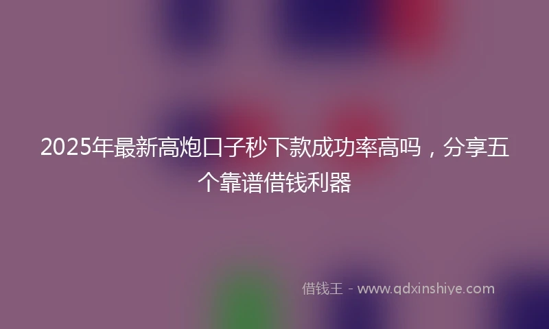 2025年最新高炮口子秒下款成功率高吗，分享五个靠谱借钱利器