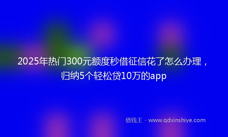 2025年热门300元额度秒借征信花了怎么办理,归纳5个轻松贷10万的app
