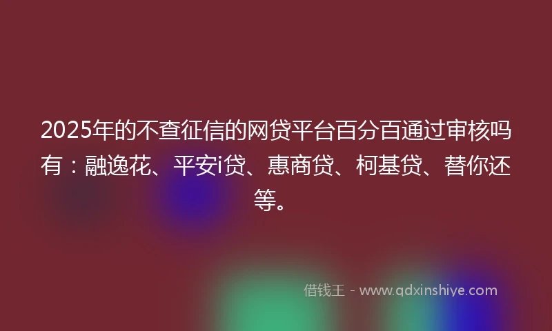 2025年的不查征信的网贷平台百分百通过审核吗有:融逸花、平安i贷、惠商贷、柯基贷、替你还等。