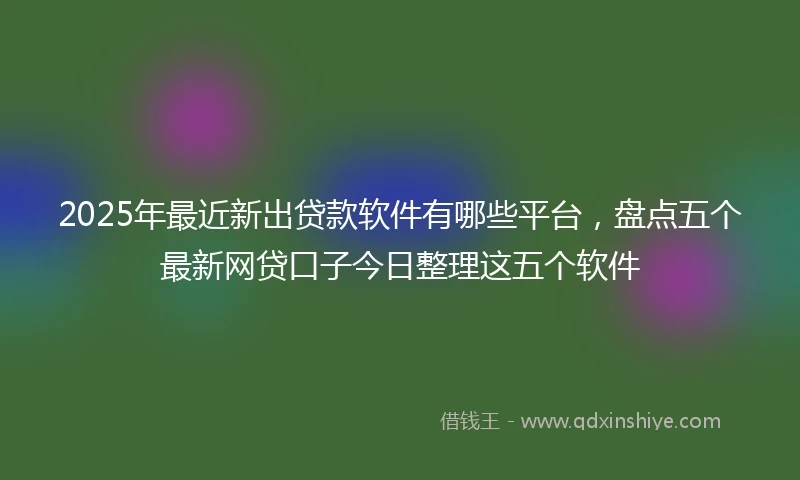 2025年最近新出贷款软件有哪些平台,盘点五个最新网贷口子今日整理这五个软件