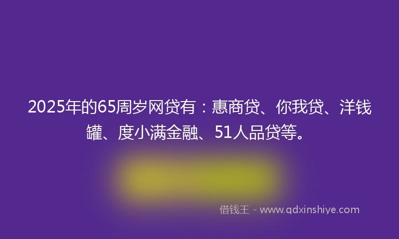 2025年的65周岁网贷有：惠商贷、你我贷、洋钱罐、度小满金融、51人品贷等。