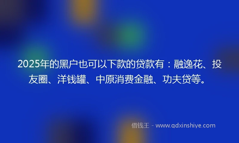 2025年的黑户也可以下款的贷款有：融逸花、投友圈、洋钱罐、中原消费金融、功夫贷等。
