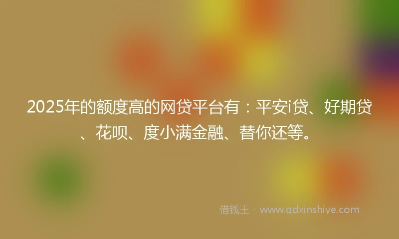 2025年的额度高的网贷平台有：平安i贷、好期贷、花呗、度小满金融、替你还等。