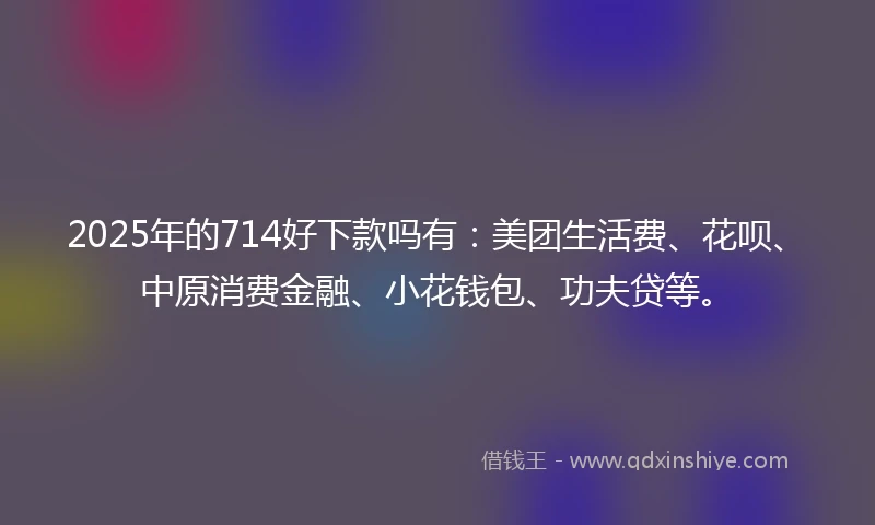 2025年的714好下款吗有：美团生活费、花呗、中原消费金融、小花钱包、功夫贷等。