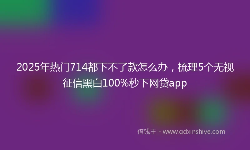 2025年热门714都下不了款怎么办，梳理5个无视征信黑白100%秒下网贷app