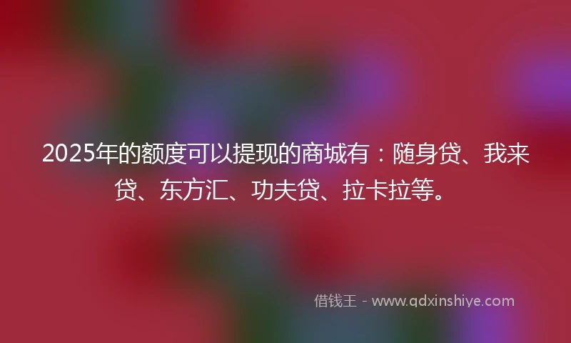 2025年的额度可以提现的商城有：随身贷、我来贷、东方汇、功夫贷、拉卡拉等。