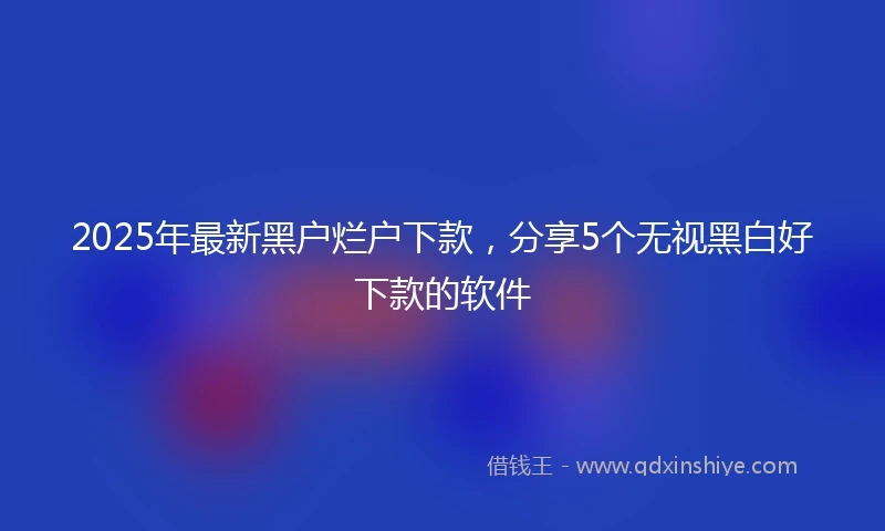 2025年最新黑户烂户下款，分享5个无视黑白好下款的软件