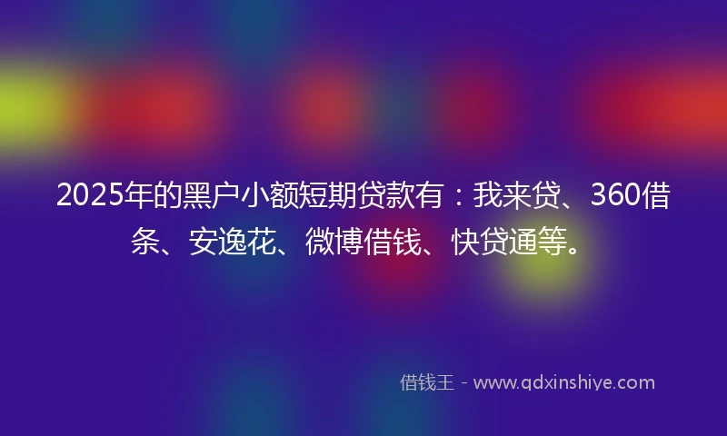 2025年的黑户小额短期贷款有：我来贷、360借条、安逸花、微博借钱、快贷通等。