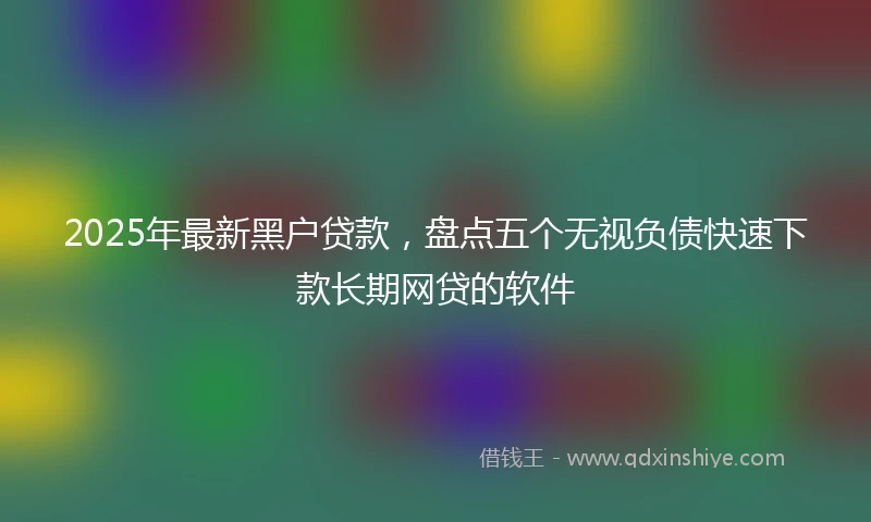 2025年最新黑户贷款，盘点五个无视负债快速下款长期网贷的软件
