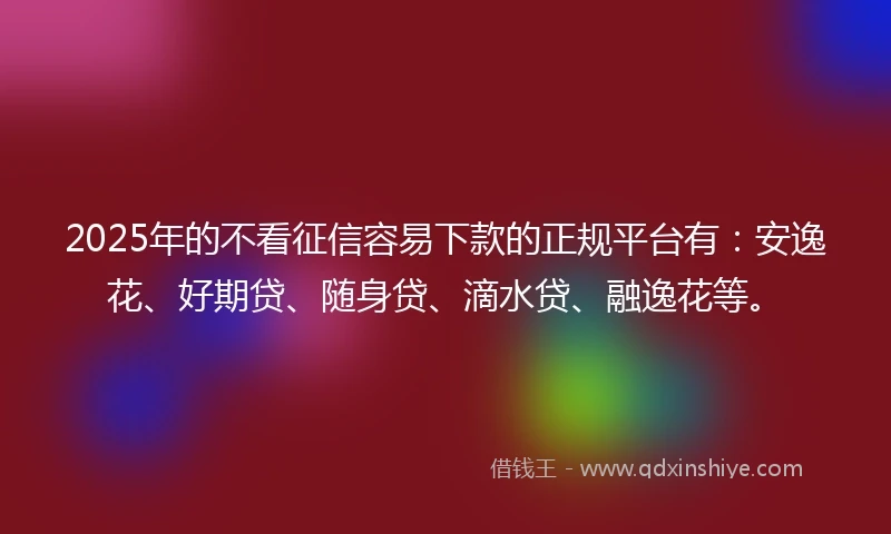 2025年的不看征信容易下款的正规平台有：安逸花、好期贷、随身贷、滴水贷、融逸花等。