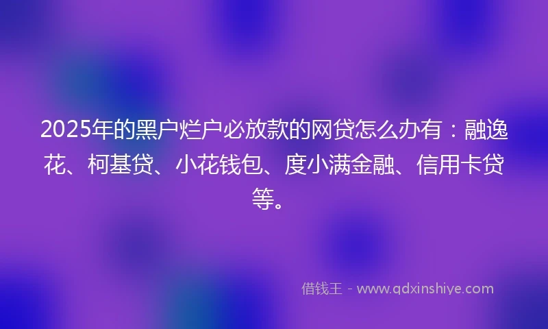 2025年的黑户烂户必放款的网贷怎么办有：融逸花、柯基贷、小花钱包、度小满金融、信用卡贷等。