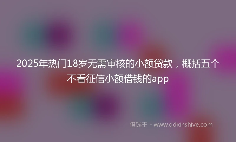 2025年热门18岁无需审核的小额贷款,概括五个不看征信小额借钱的app