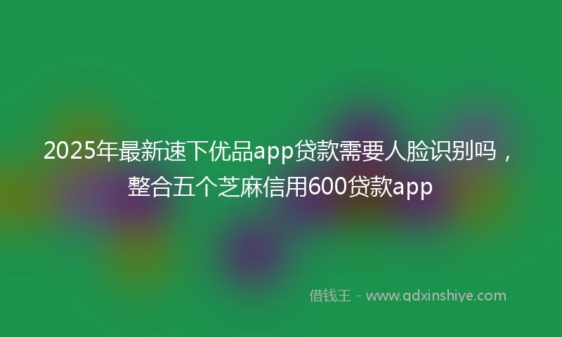 2025年最新速下优品app贷款需要人脸识别吗，整合五个芝麻信用600贷款app