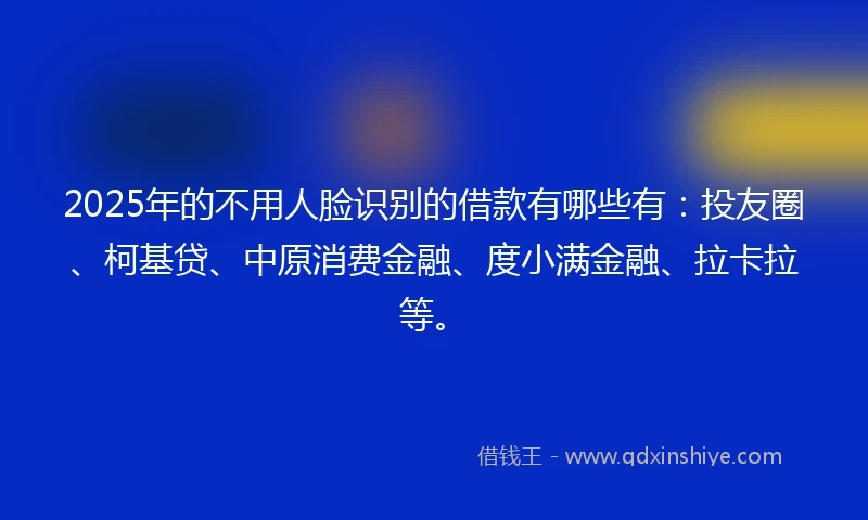 2025年的不用人脸识别的借款有哪些有：投友圈、柯基贷、中原消费金融、度小满金融、拉卡拉等。