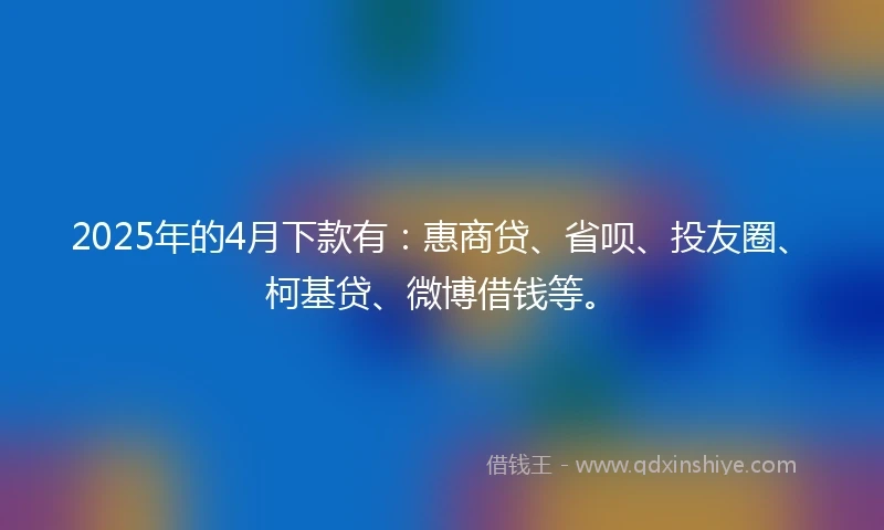 2025年的4月下款有:惠商贷、省呗、投友圈、柯基贷、微博借钱等。