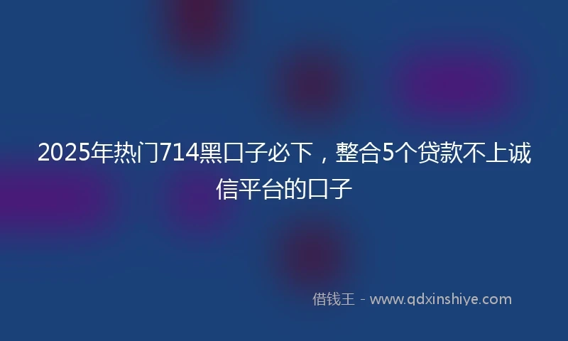 2025年热门714黑口子必下，整合5个贷款不上诚信平台的口子
