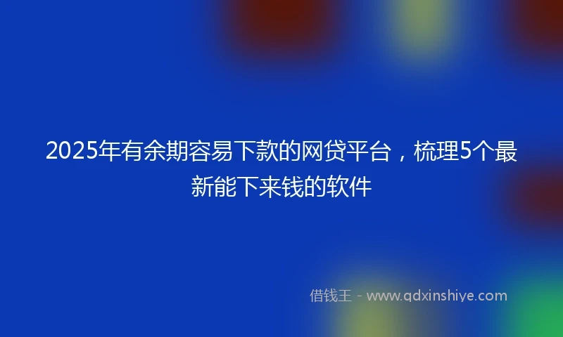 2025年有余期容易下款的网贷平台,梳理5个最新能下来钱的软件