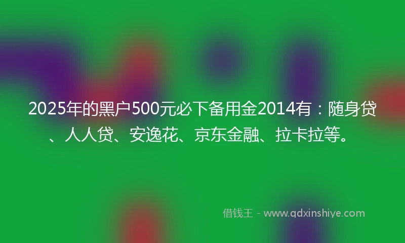 2025年的黑户500元必下备用金2014有：随身贷、人人贷、安逸花、京东金融、拉卡拉等。