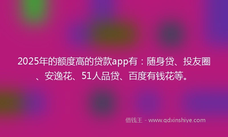 2025年的额度高的贷款app有：随身贷、投友圈、安逸花、51人品贷、百度有钱花等。