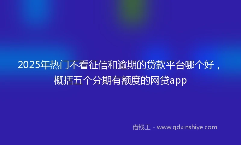 2025年热门不看征信和逾期的贷款平台哪个好，概括五个分期有额度的网贷app