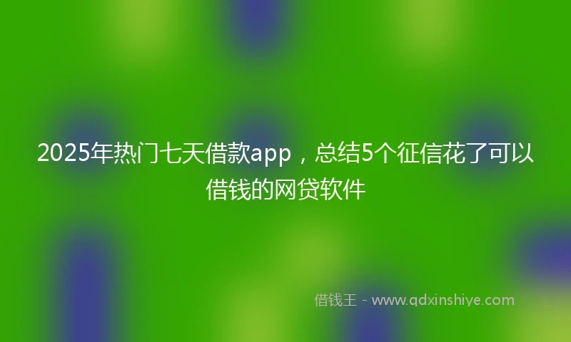 2025年热门七天借款app，总结5个征信花了可以借钱的网贷软件