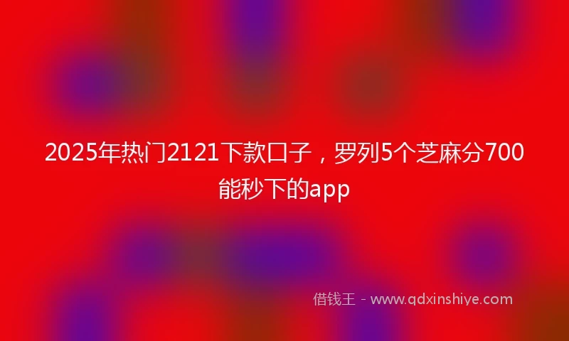 2025年热门2121下款口子，罗列5个芝麻分700能秒下的app
