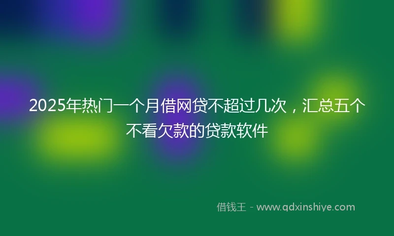 2025年热门一个月借网贷不超过几次，汇总五个不看欠款的贷款软件