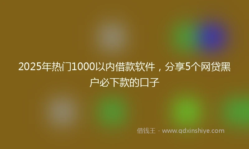 2025年热门1000以内借款软件，分享5个网贷黑户必下款的口子