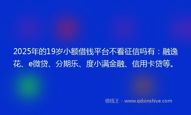 2025年的19岁小额借钱平台不看征信吗有：融逸花、e微贷、分期乐、度小满金融、信用卡贷等。