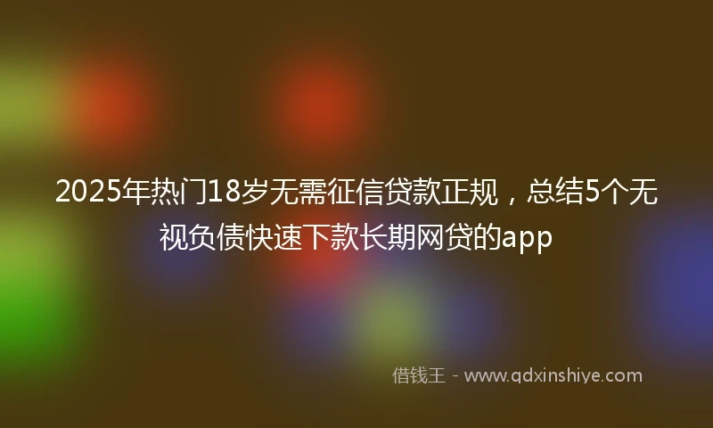2025年热门18岁无需征信贷款正规，总结5个无视负债快速下款长期网贷的app