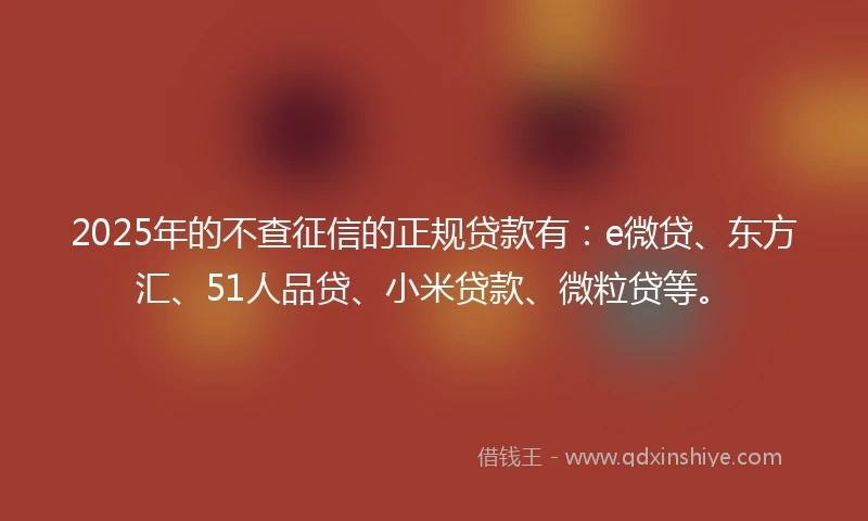 2025年的不查征信的正规贷款有：e微贷、东方汇、51人品贷、小米贷款、微粒贷等。
