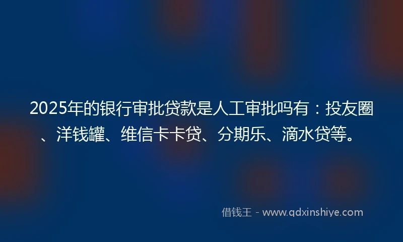 2025年的银行审批贷款是人工审批吗有：投友圈、洋钱罐、维信卡卡贷、分期乐、滴水贷等。