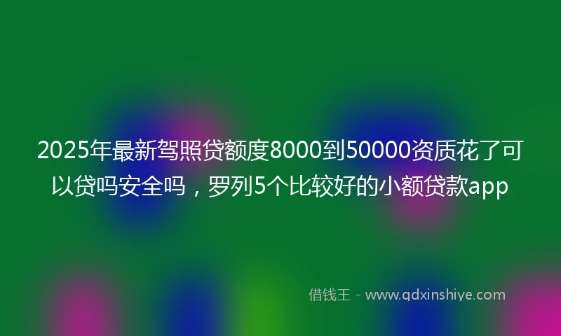 2025年最新驾照贷额度8000到50000资质花了可以贷吗安全吗，罗列5个比较好的小额贷款app