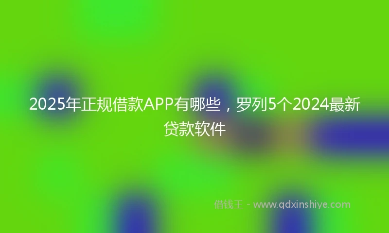 2025年正规借款APP有哪些，罗列5个2024最新贷款软件