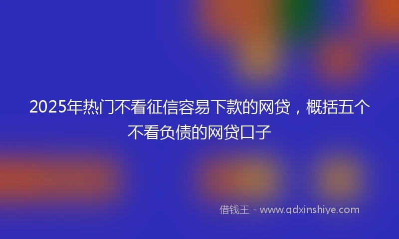2025年热门不看征信容易下款的网贷,概括五个不看负债的网贷口子