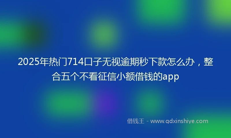 2025年热门714口子无视逾期秒下款怎么办，整合五个不看征信小额借钱的app