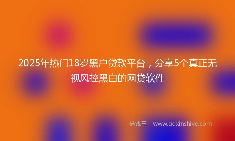 2025年热门18岁黑户贷款平台，分享5个真正无视风控黑白的网贷软件