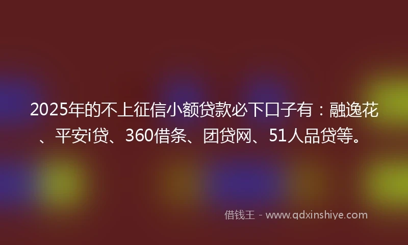 2025年的不上征信小额贷款必下口子有：融逸花、平安i贷、360借条、团贷网、51人品贷等。