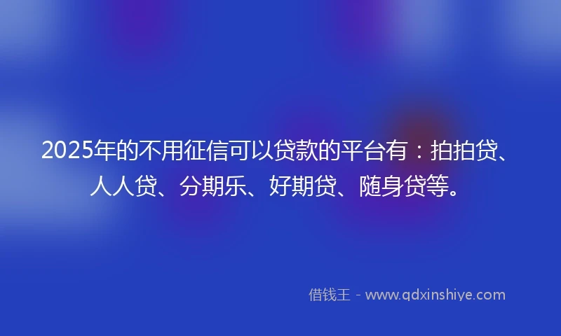 2025年的不用征信可以贷款的平台有：拍拍贷、人人贷、分期乐、好期贷、随身贷等。