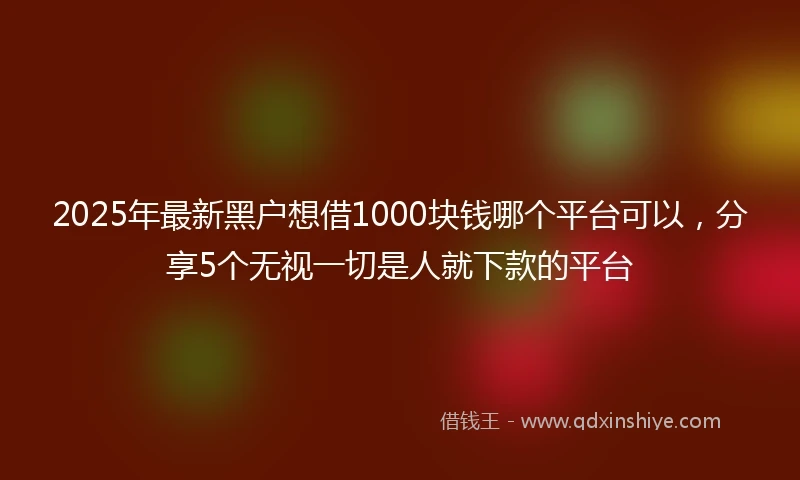 2025年最新黑户想借1000块钱哪个平台可以，分享5个无视一切是人就下款的平台